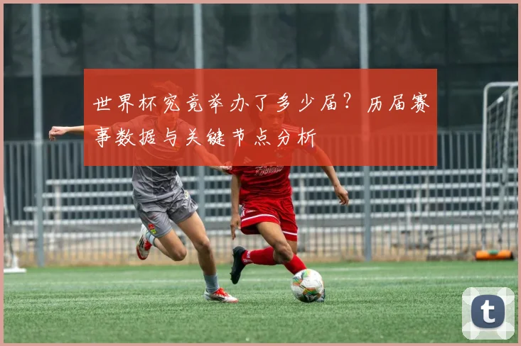 世界杯究竟举办了多少届？历届赛事数据与关键节点分析