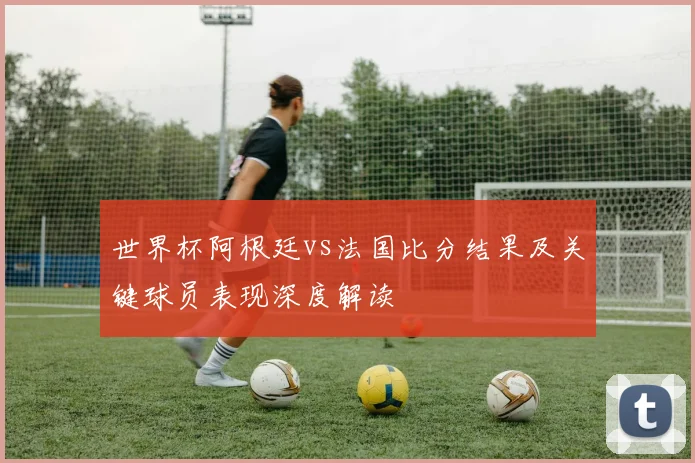 世界杯阿根廷vs法国比分结果及关键球员表现深度解读