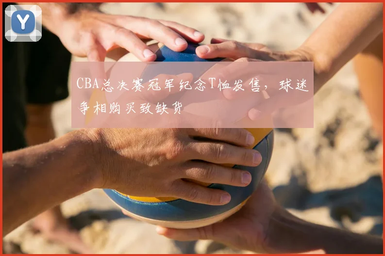 CBA总决赛冠军纪念T恤发售，球迷争相购买致缺货