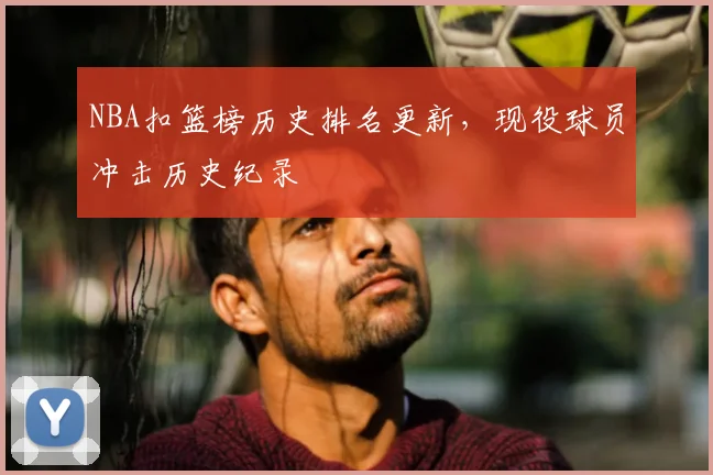 NBA扣篮榜历史排名更新，现役球员冲击历史纪录