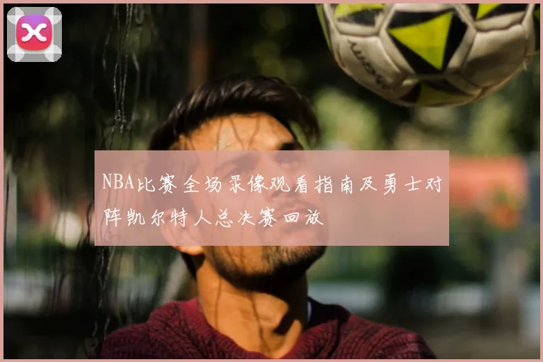 NBA比赛全场录像观看指南及勇士对阵凯尔特人总决赛回放