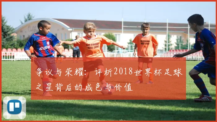 争议与荣耀：评析2018世界杯足球之星背后的成色与价值