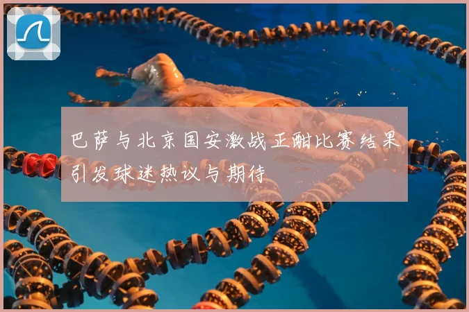 巴萨与北京国安激战正酣比赛结果引发球迷热议与期待