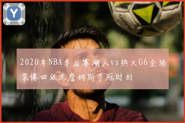 2020年NBA季后赛湖人vs热火G6全场录像回放及詹姆斯夺冠时刻