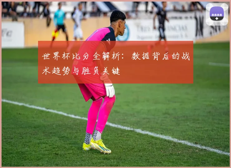 世界杯比分全解析：数据背后的战术趋势与胜负关键