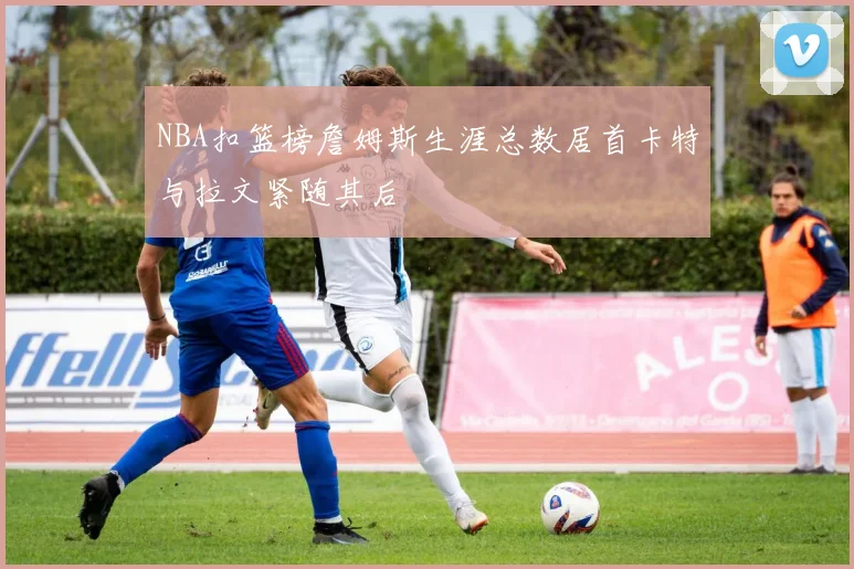 NBA扣篮榜詹姆斯生涯总数居首卡特与拉文紧随其后