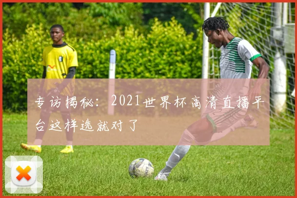 专访揭秘:2021世界杯高清直播平台这样选就对了