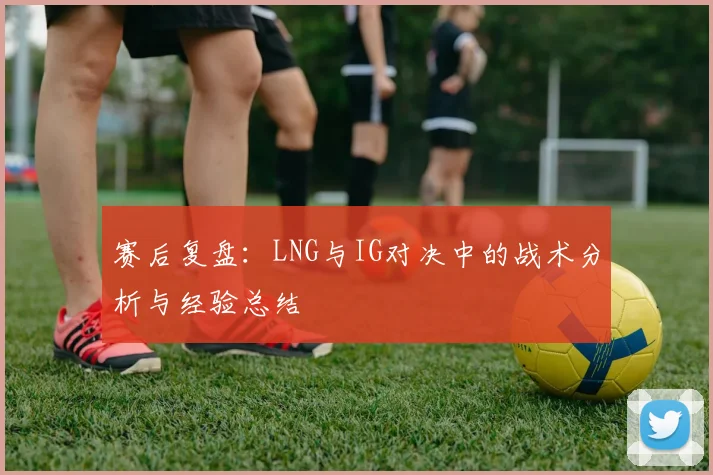 赛后复盘：LNG与IG对决中的战术分析与经验总结