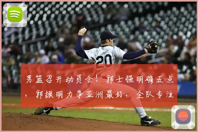 男篮召开动员会！郭士强明确五点，郭振明力争亚洲最好，全队专注