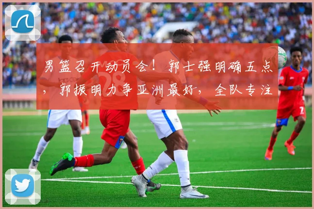男篮召开动员会！郭士强明确五点，郭振明力争亚洲最好，全队专注