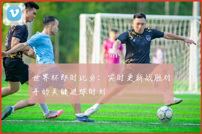 世界杯即时比分：实时更新战胜对手的关键进球时刻