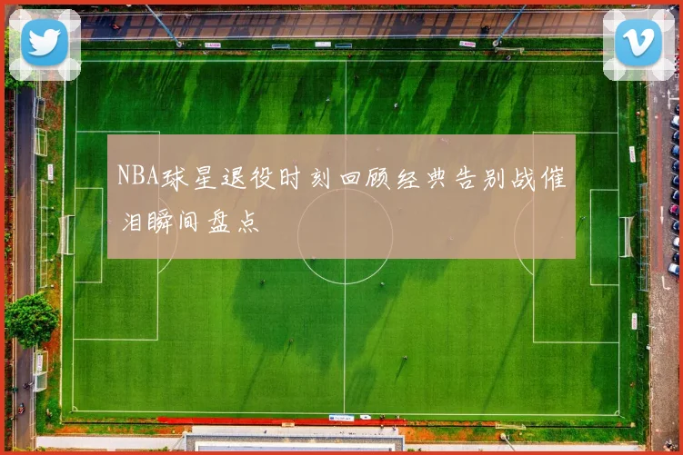 NBA球星退役时刻回顾经典告别战催泪瞬间盘点