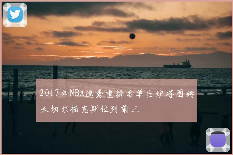 2017年NBA选秀重排名单出炉塔图姆米切尔福克斯位列前三