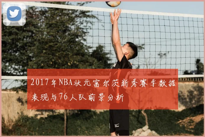 2017年NBA状元富尔茨新秀赛季数据表现与76人队前景分析