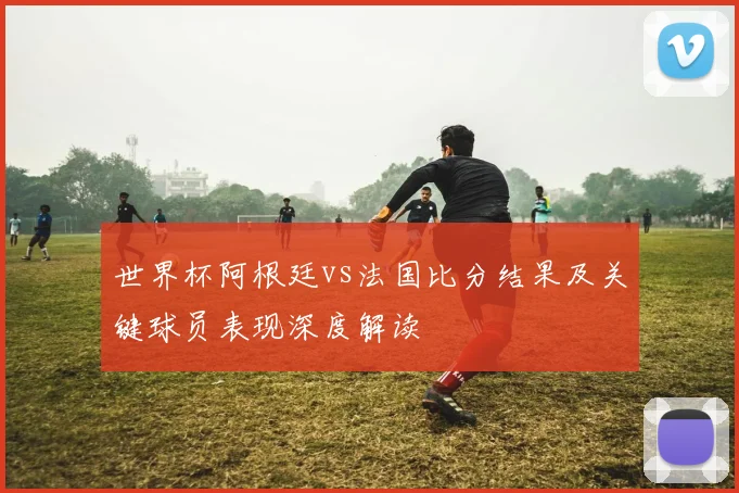 世界杯阿根廷vs法国比分结果及关键球员表现深度解读