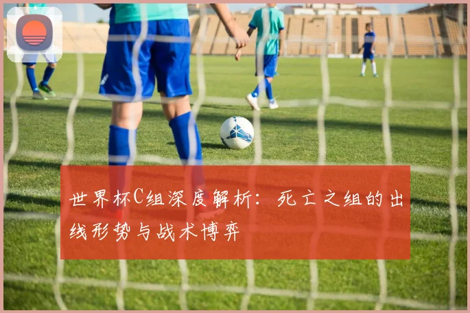 世界杯C组深度解析：死亡之组的出线形势与战术博弈