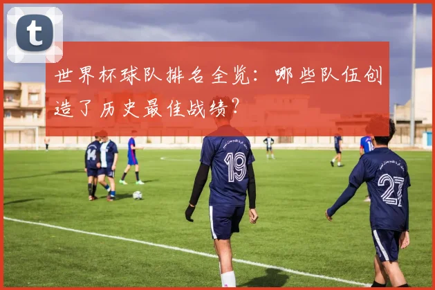 世界杯球队排名全览：哪些队伍创造了历史最佳战绩？