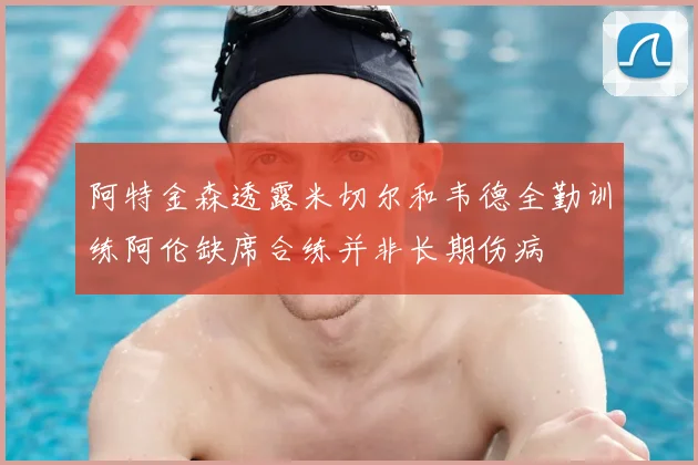 阿特金森透露米切尔和韦德全勤训练阿伦缺席合练并非长期伤病