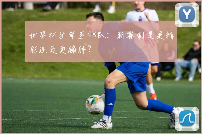 世界杯扩军至48队：新赛制是更精彩还是更臃肿？