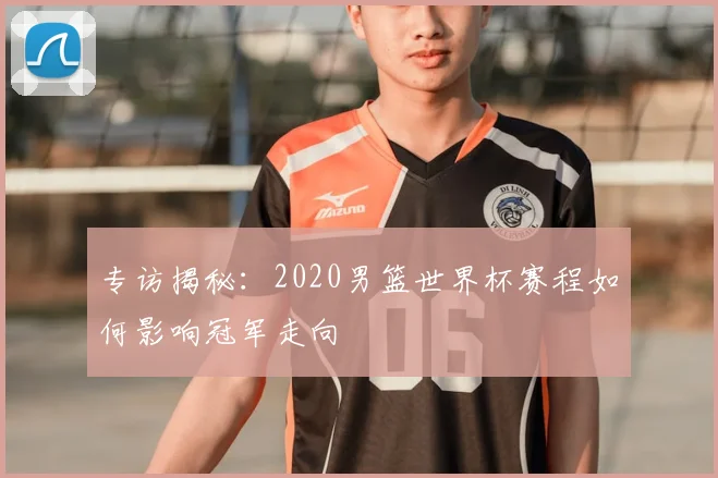 专访揭秘:2020男篮世界杯赛程如何影响冠军走向
