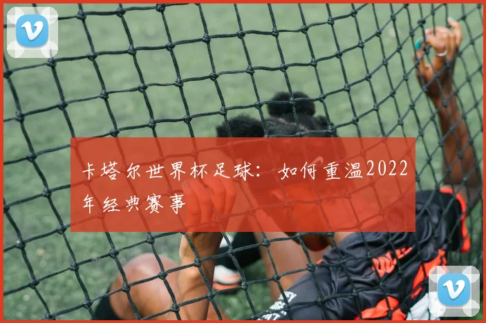 卡塔尔世界杯足球：如何重温2022年经典赛事