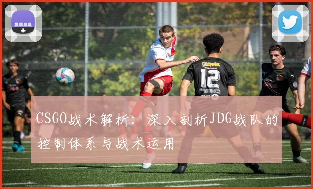 CSGO战术解析：深入剖析JDG战队的控制体系与战术运用
