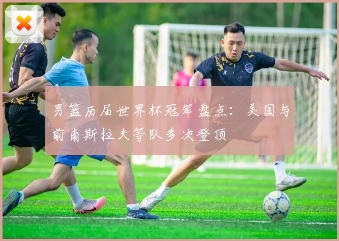 男篮历届世界杯冠军盘点：美国与前南斯拉夫等队多次登顶