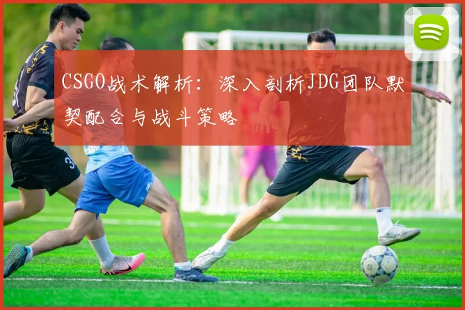 CSGO战术解析：深入剖析JDG团队默契配合与战斗策略