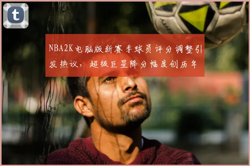 NBA2K电脑版新赛季球员评分调整引发热议，超级巨星降分幅度创历年新高