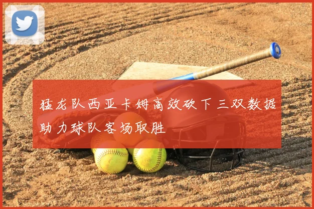 猛龙队西亚卡姆高效砍下三双数据助力球队客场取胜