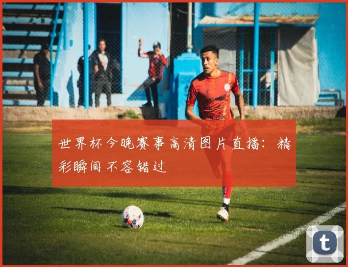 世界杯今晚赛事高清图片直播：精彩瞬间不容错过