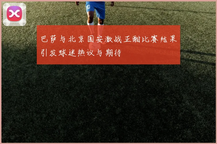 巴萨与北京国安激战正酣比赛结果引发球迷热议与期待