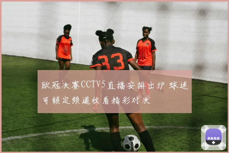 欧冠决赛CCTV5直播安排出炉 球迷可锁定频道收看精彩对决