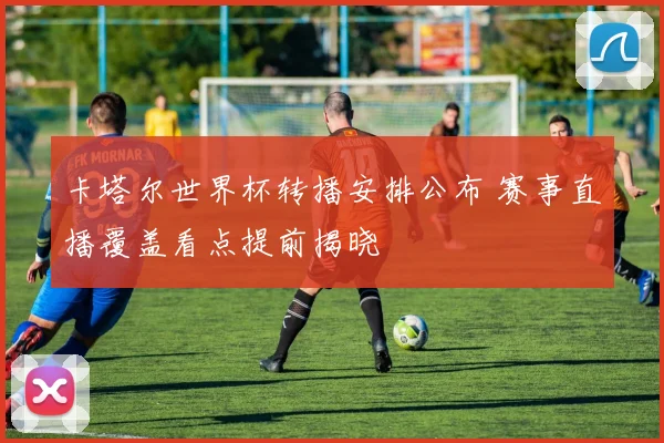 卡塔尔世界杯转播安排公布 赛事直播覆盖看点提前揭晓