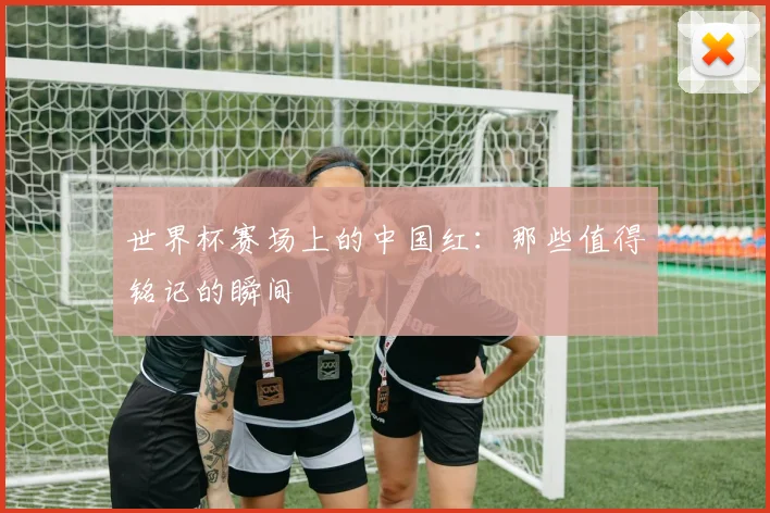 世界杯赛场上的中国红：那些值得铭记的瞬间