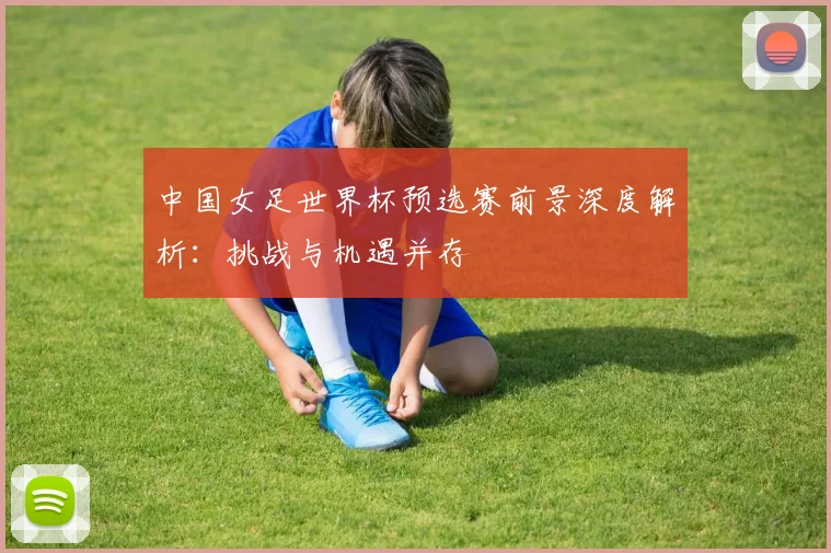 中国女足世界杯预选赛前景深度解析：挑战与机遇并存