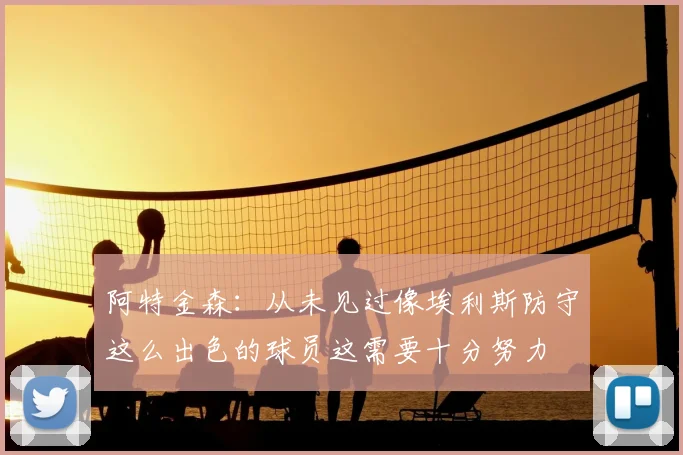 阿特金森：从未见过像埃利斯防守这么出色的球员这需要十分努力