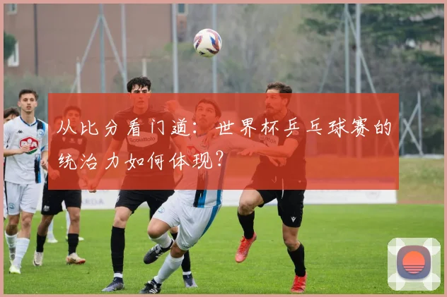 从比分看门道：世界杯乒乓球赛的统治力如何体现？