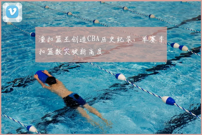 潼扣篮王创造CBA历史纪录，单赛季扣篮数突破新高度